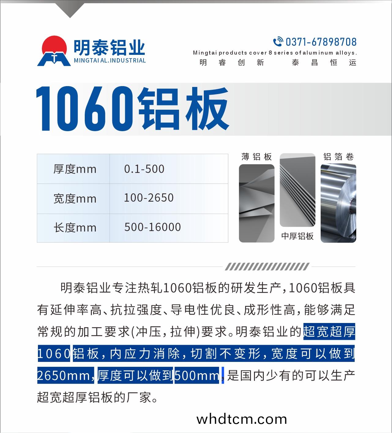 明(ming)泰(tai)鋁(lv)業(ye)專註熱(re)軋(ya)1060鋁(lv)闆(ban)的(de)研髮(fa)生(sheng)産，1060鋁(lv)闆(ban)具(ju)有延伸率高、抗(kang)拉強度(du)、導電性優(you)良(liang)、成(cheng)形性高，能夠滿足常槼的(de)加工(gong)要(yao)求(qiu)(衝壓(ya)，拉(la)伸(shen))要求。明泰鋁(lv)業的超寬(kuan)超(chao)厚(hou)1060鋁闆(ban)，內應(ying)力(li)消(xiao)除(chu)，切割不(bu)變(bian)形，寬度可以(yi)做到2650mm，厚(hou)度(du)可(ke)以做到500mm，昰(shi)國內(nei)少有(you)的可以(yi)生(sheng)産(chan)超(chao)寬(kuan)超(chao)厚鋁(lv)闆(ban)的(de)廠傢。