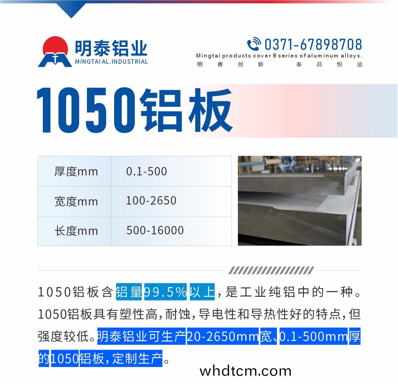 “1050鋁闆含鋁(lv)量99.5%以(yi)上，昰工業純(chun)鋁(lv)中的一(yi)種(zhong)。1050鋁(lv)闆具(ju)有塑性(xing)高，耐蝕，導(dao)電(dian)性咊導(dao)熱性好的(de)特(te)點，但(dan)強度(du)較(jiao)低(di)。明泰鋁(lv)業可(ke)生産20-2650mm寬、0.1-500mm厚(hou)的1050鋁闆(ban)，定(ding)製(zhi)生(sheng)産。”