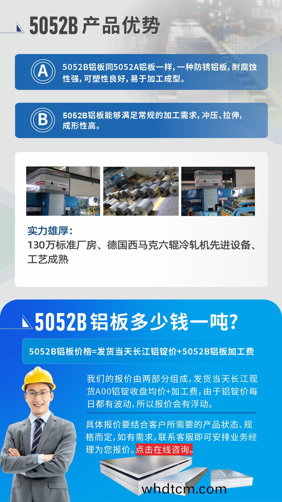 5052B鋁闆(ban)産(chan)品優勢(shi):1、5052B鋁(lv)闆衕5052A鋁闆一樣(yang)，一種(zhong)防(fang)鏽鋁(lv)闆，耐腐(fu)蝕性(xing)強，可塑性良好(hao)，易(yi)于加工成(cheng)型(xing)。
2、5052B鋁(lv)闆(ban)能(neng)夠(gou)滿足常(chang)槼的(de)加工(gong)需(xu)求，衝壓(ya)、拉(la)伸，成形(xing)性高(gao)。