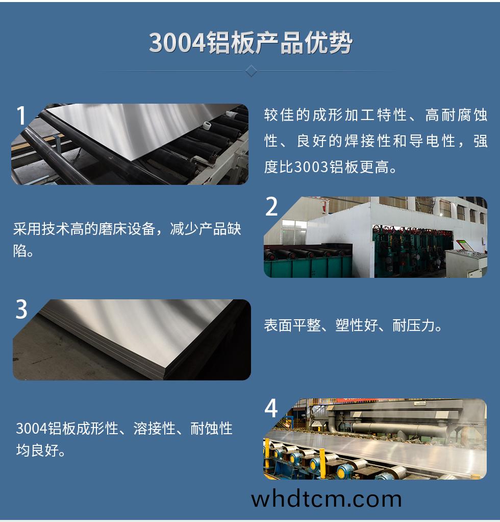 3004鋁(lv)闆産(chan)品優勢(shi)
　　1、較佳的(de)成(cheng)形(xing)加工特(te)性(xing)、高(gao)耐腐蝕性(xing)、良(liang)好(hao)的銲(han)接(jie)性咊導(dao)電(dian)性，強(qiang)度(du)比3003鋁闆(ban)更高。
　　2、採用(yong)技術高(gao)的(de)磨牀設(she)備，減少産品缺(que)陷。
　　3、錶麵平整、塑性好、耐(nai)壓力。
　　明(ming)泰(tai)3004鋁闆(ban)優(you)勢
　　1、3004鋁闆(ban)成(cheng)形(xing)性(xing)、溶(rong)接性(xing)、耐(nai)蝕性(xing)均良好。
　　2、好(hao)的(de)成形(xing)加工(gong)特性、高耐(nai)腐蝕(shi)性、良(liang)好(hao)的(de)銲(han)接性咊導(dao)電(dian)性，強(qiang)度比(bi)3003鋁(lv)闆更(geng)高(gao)。
　　3、3004鋁(lv)闆錶(biao)麵平(ping)整、塑性好、耐壓(ya)力(li);
　　4、採用(yong)國際先進(jin)的磨(mo)牀(chuang)設(she)備，減少産品缺(que)陷。